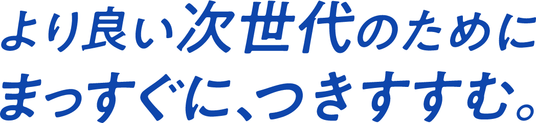 より良い次世代のためにまっすぐに、つきすすむ。